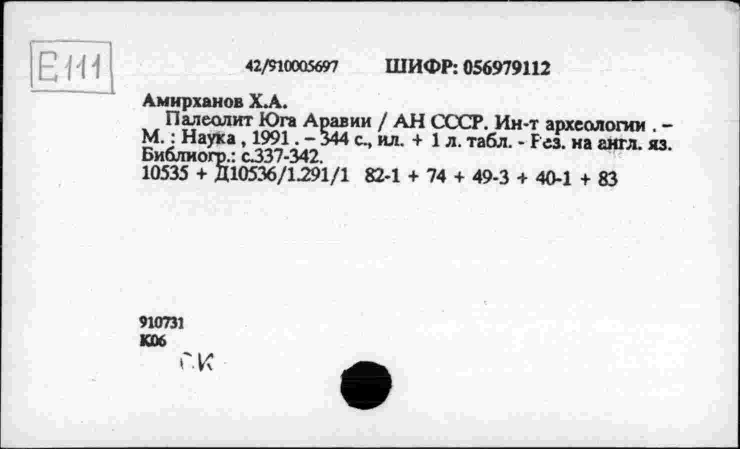 ﻿42/910005697 ШИФР: 056979112
HI
Амирханов Х.А.
Палеолит Юга Аравии / АН СССР. Ин-т археологии . -М. : Наука, 1991. -344 с., ил. + 1л. табл. - Рез. на англ. яз. Библиогр.: с.337-342.
10535 + Д10536/1291/1 82-1 + 74 + 49-3 + 40-1 + 83
910731 KÛ6